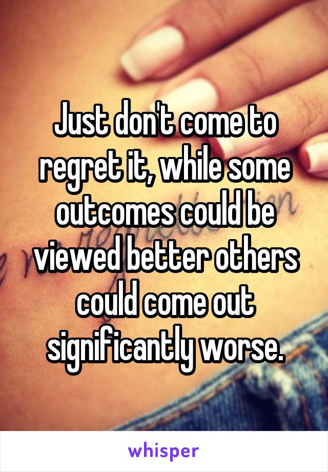 Just don't come to regret it, while some outcomes could be viewed better others could come out significantly worse.