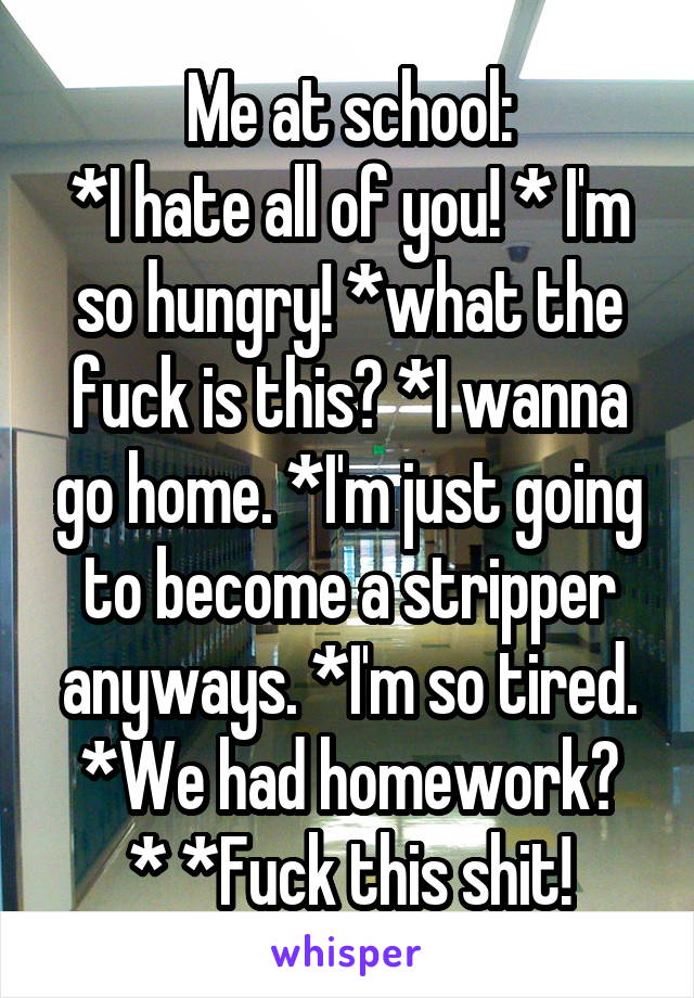 Me at school:
*I hate all of you! * I'm so hungry! *what the fuck is this? *I wanna go home. *I'm just going to become a stripper anyways. *I'm so tired.
*We had homework? * *Fuck this shit!
