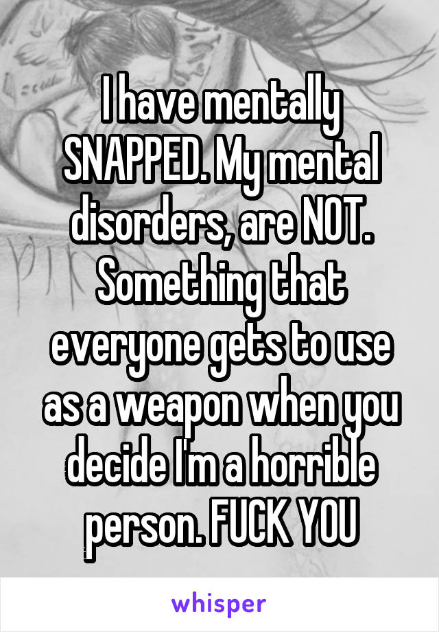 I have mentally SNAPPED. My mental disorders, are NOT. Something that everyone gets to use as a weapon when you decide I'm a horrible person. FUCK YOU