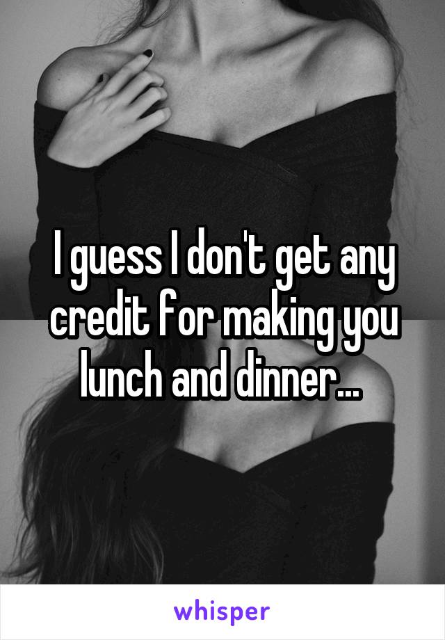 I guess I don't get any credit for making you lunch and dinner... 