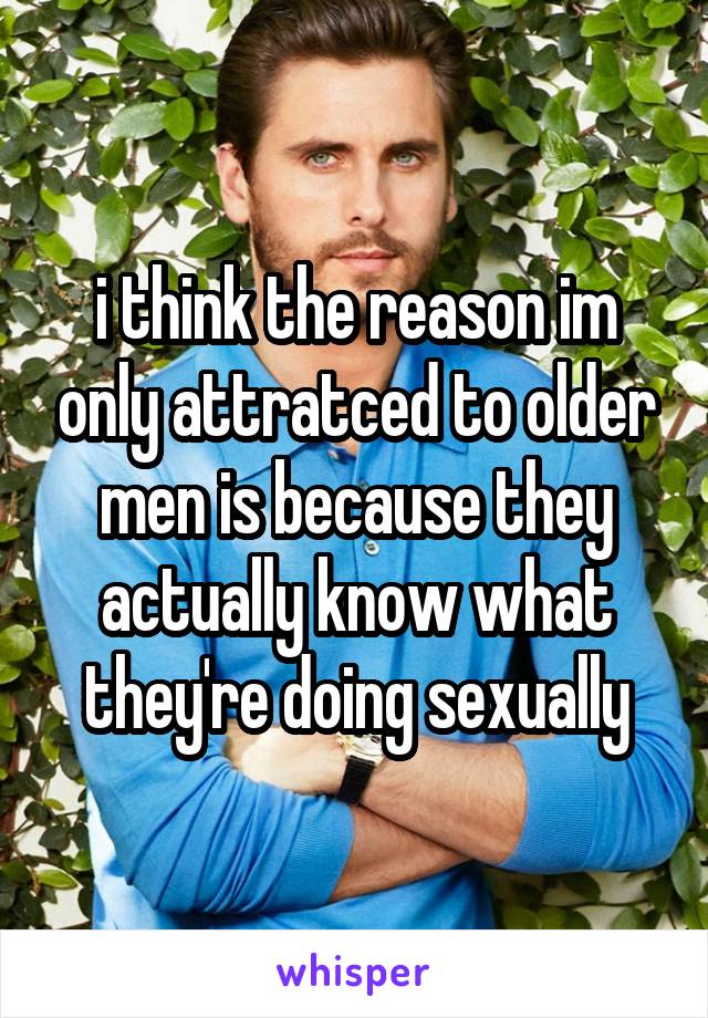 i think the reason im only attratced to older men is because they actually know what they're doing sexually
