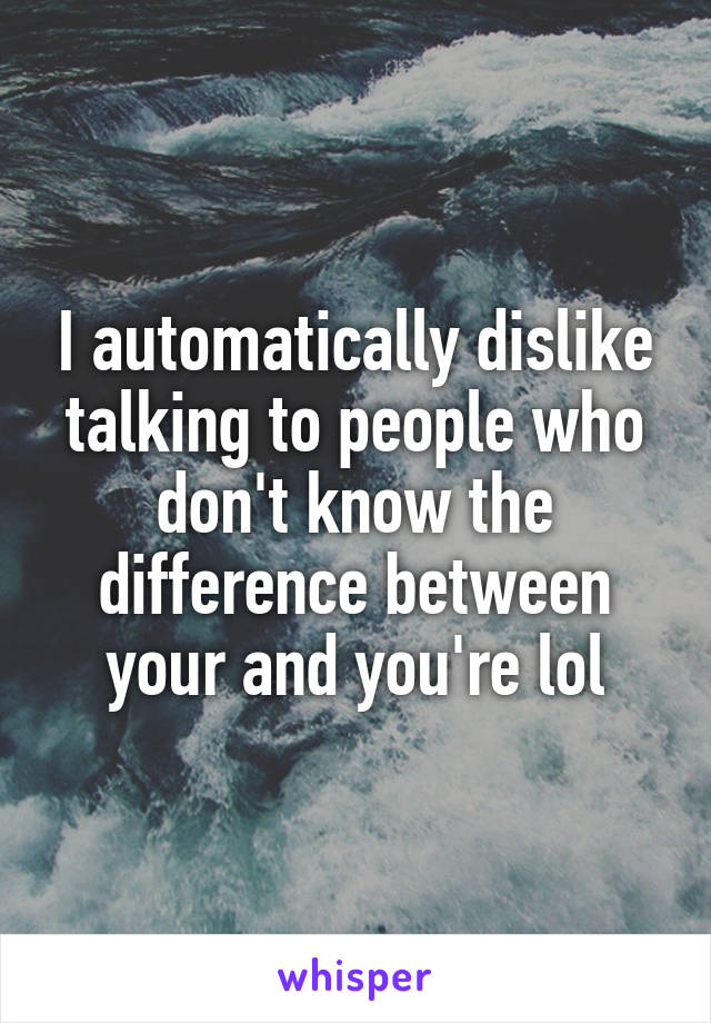 I automatically dislike talking to people who don't know the difference between your and you're lol