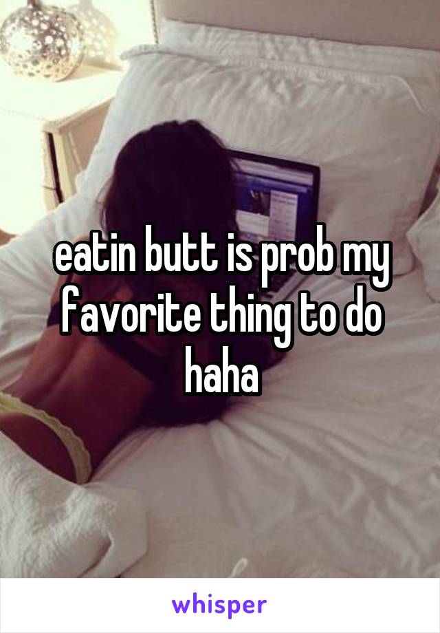 eatin butt is prob my favorite thing to do haha