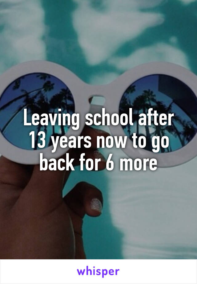 Leaving school after 13 years now to go back for 6 more