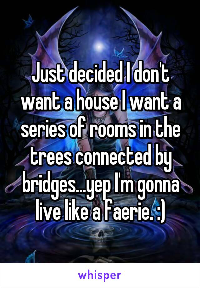 Just decided I don't want a house I want a series of rooms in the trees connected by bridges...yep I'm gonna live like a faerie. :)