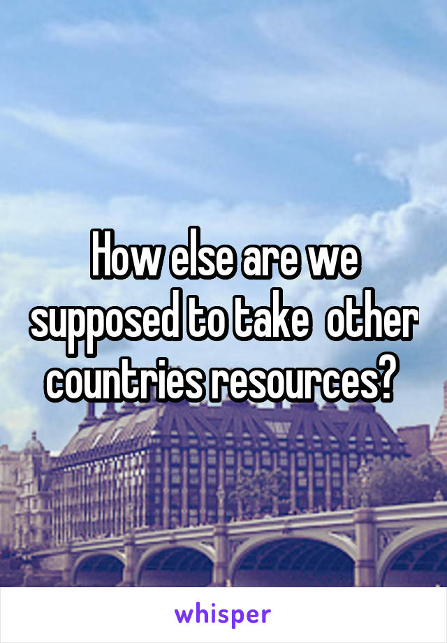 How else are we supposed to take  other countries resources? 