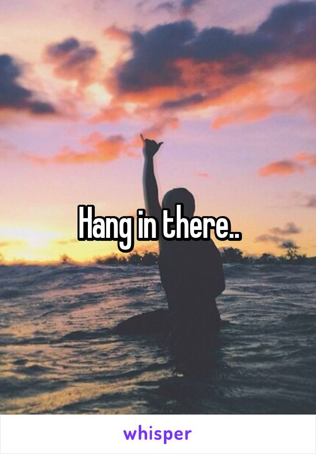 Hang in there..