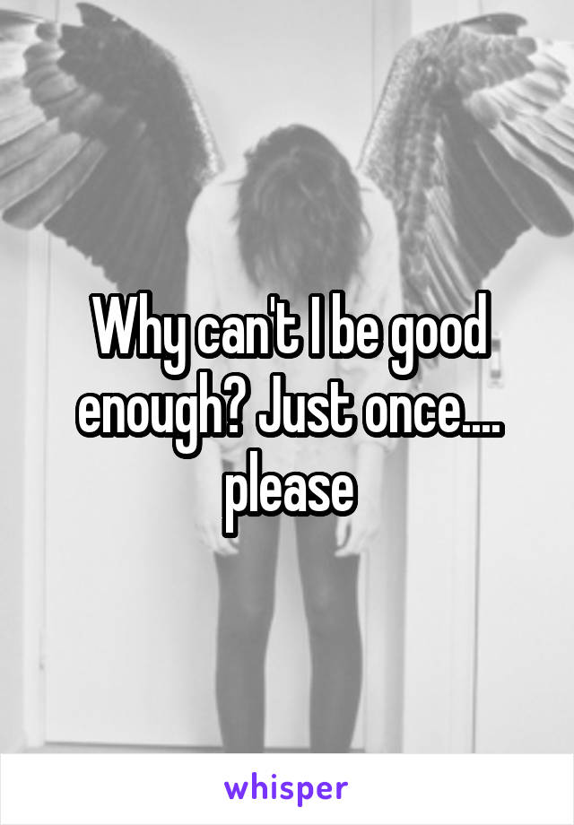 Why can't I be good enough? Just once.... please