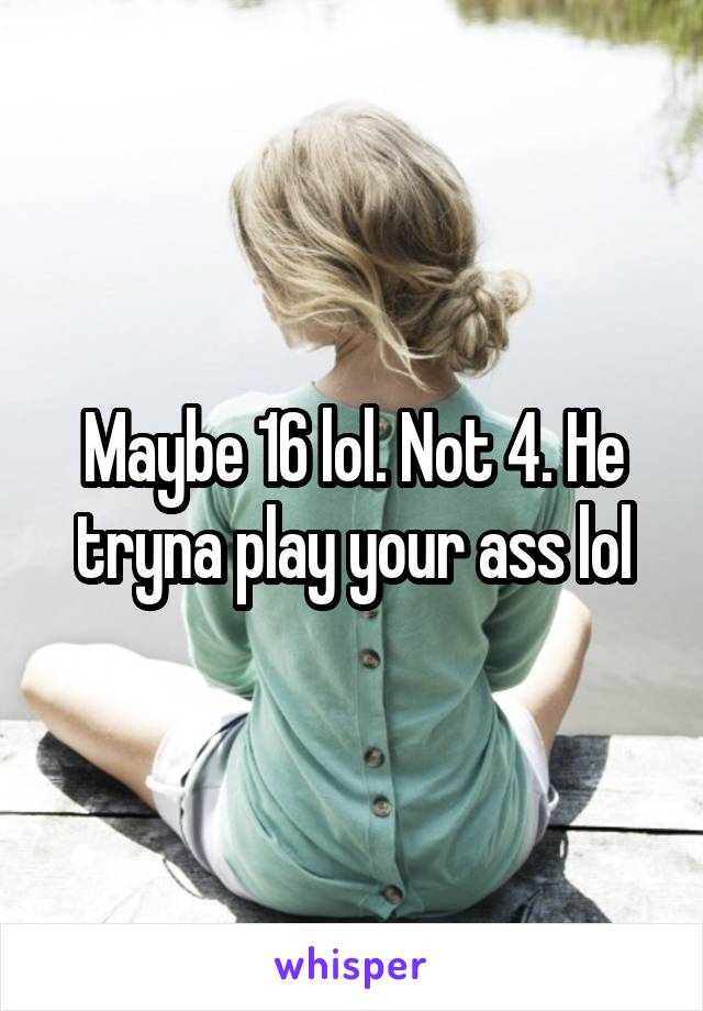 Maybe 16 lol. Not 4. He tryna play your ass lol