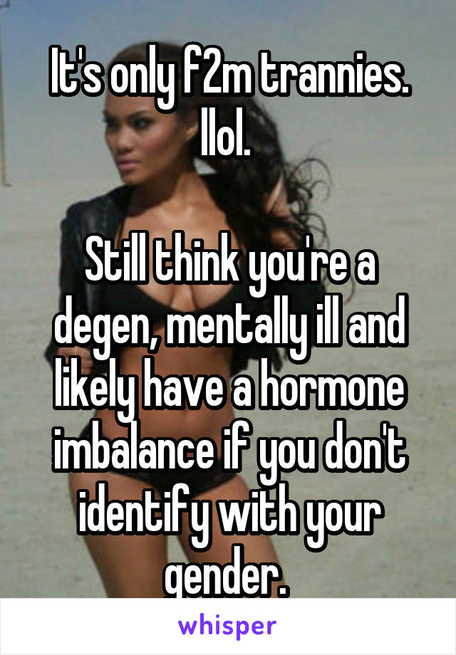 It's only f2m trannies. llol. 

Still think you're a degen, mentally ill and likely have a hormone imbalance if you don't identify with your gender. 