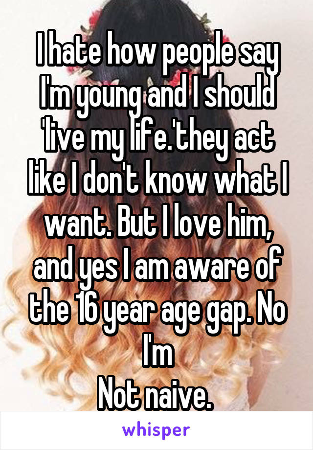 I hate how people say I'm young and I should 'live my life.'they act like I don't know what I want. But I love him, and yes I am aware of the 16 year age gap. No I'm
Not naive. 