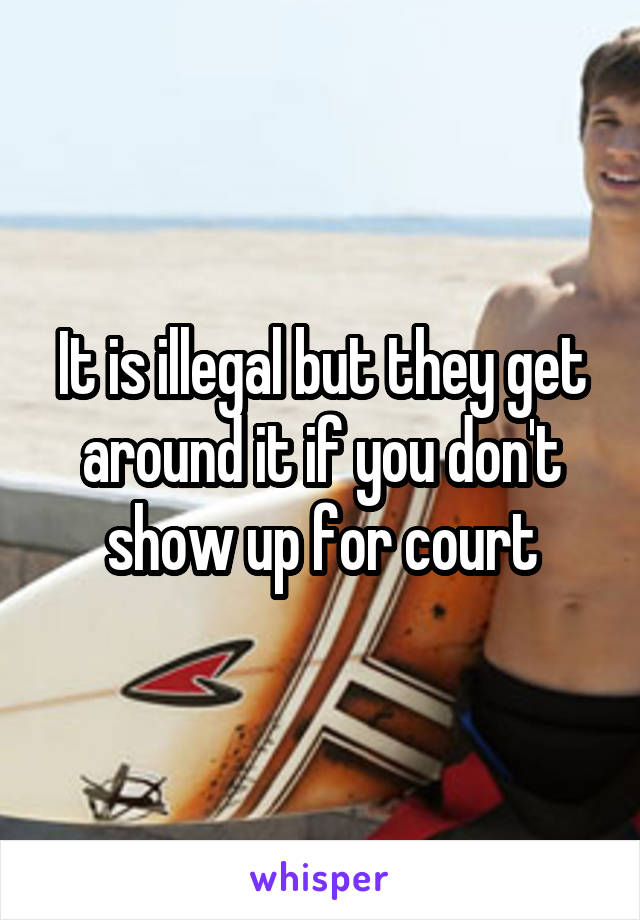 It is illegal but they get around it if you don't show up for court