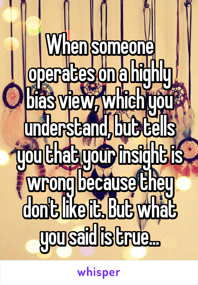 When someone operates on a highly bias view, which you understand, but tells you that your insight is wrong because they don't like it. But what you said is true...