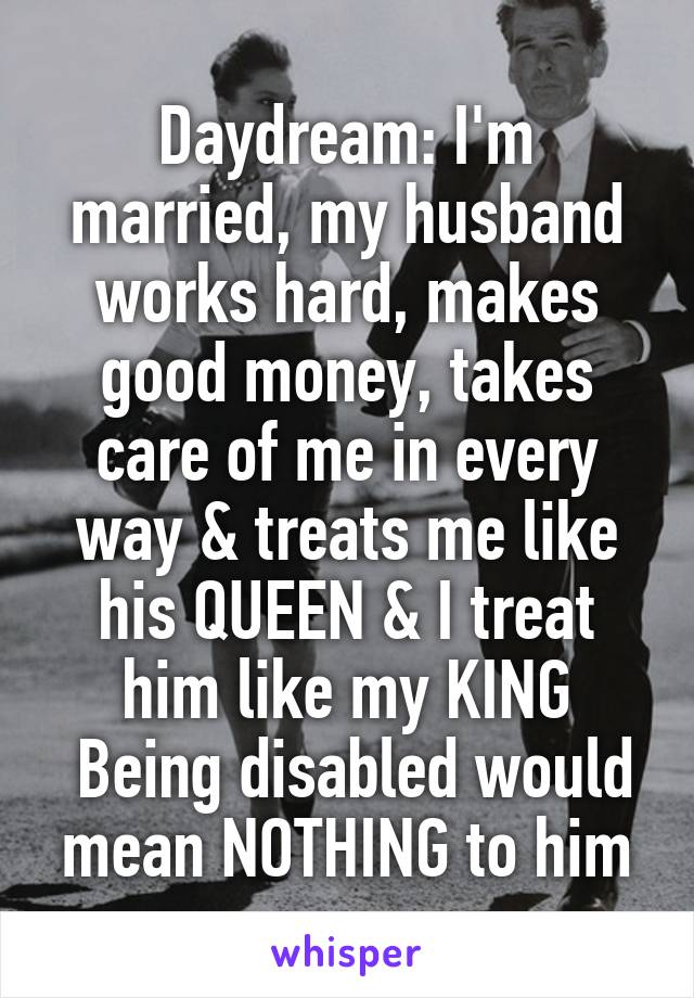  Daydream: I'm married, my husband works hard, makes good money, takes care of me in every way & treats me like his QUEEN & I treat him like my KING
 Being disabled would mean NOTHING to him