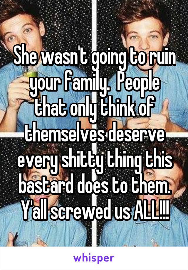 She wasn't going to ruin your family.  People that only think of themselves deserve every shitty thing this bastard does to them. Y'all screwed us ALL!!!