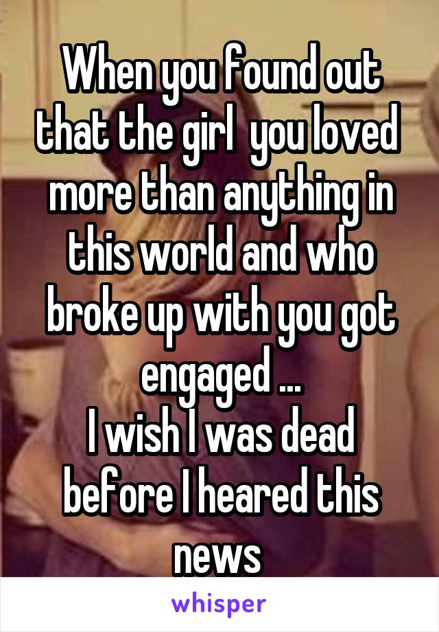 When you found out that the girl  you loved  more than anything in this world and who broke up with you got engaged ...
I wish I was dead before I heared this news 