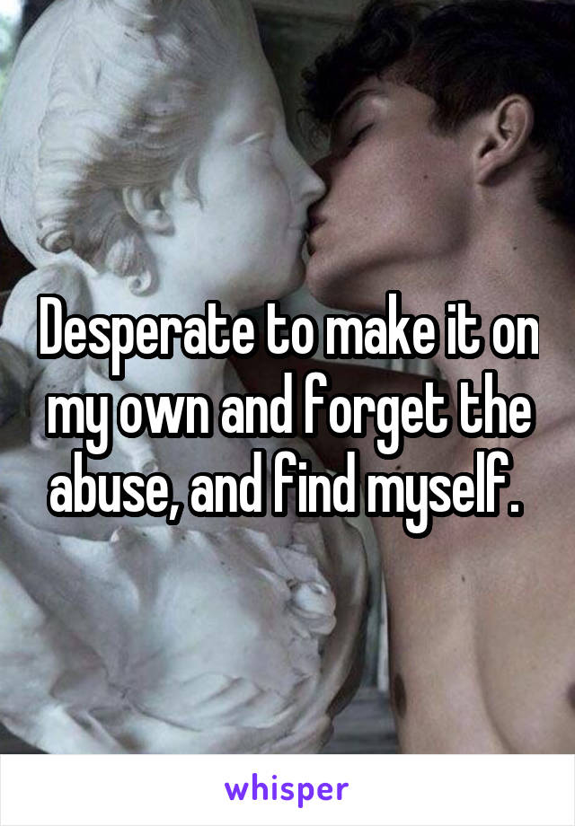 Desperate to make it on my own and forget the abuse, and find myself. 