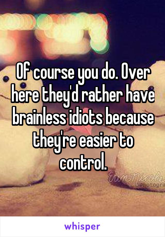 Of course you do. Over here they'd rather have brainless idiots because they're easier to control.