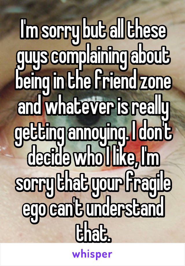 I'm sorry but all these guys complaining about being in the friend zone and whatever is really getting annoying. I don't decide who I like, I'm sorry that your fragile ego can't understand that.