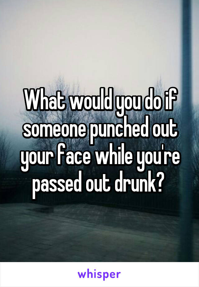 What would you do if someone punched out your face while you're passed out drunk? 
