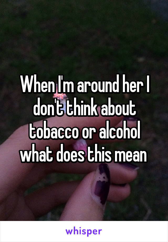 When I'm around her I don't think about tobacco or alcohol what does this mean 