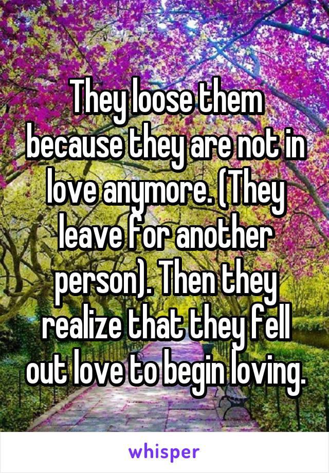 They loose them because they are not in love anymore. (They leave for another person). Then they realize that they fell out love to begin loving.