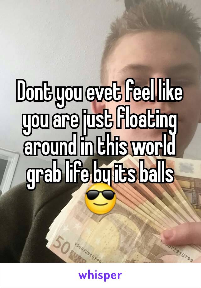 Dont you evet feel like you are just floating around in this world grab life by its balls 😎