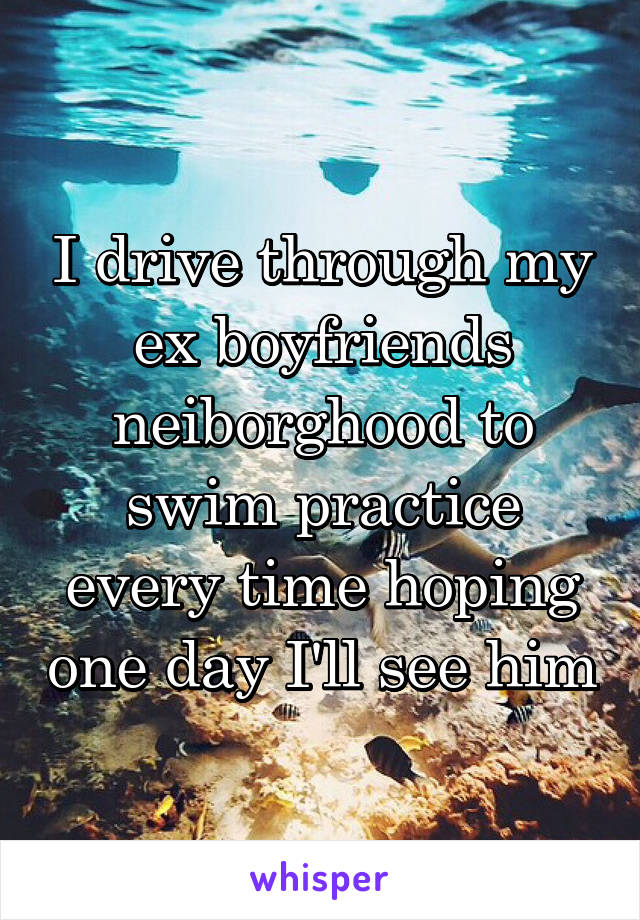 I drive through my ex boyfriends neiborghood to swim practice every time hoping one day I'll see him