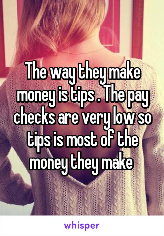The way they make money is tips . The pay checks are very low so tips is most of the money they make 