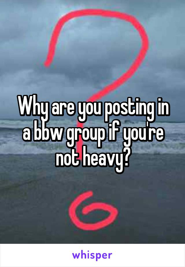 Why are you posting in a bbw group if you're not heavy?