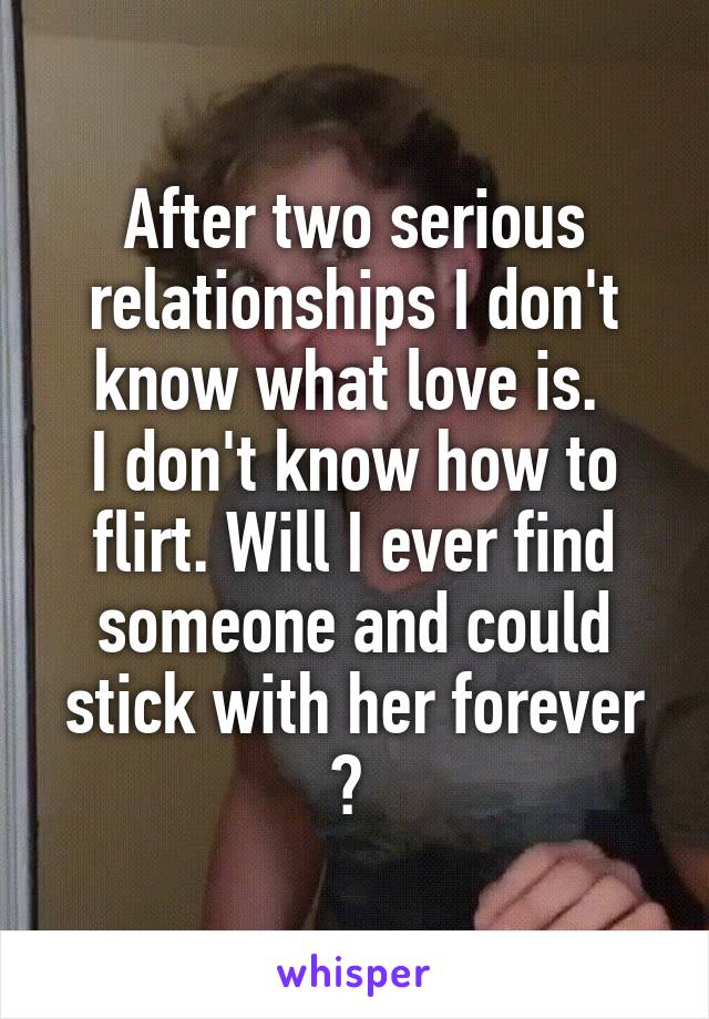 After two serious relationships I don't know what love is. 
I don't know how to flirt. Will I ever find someone and could stick with her forever ? 