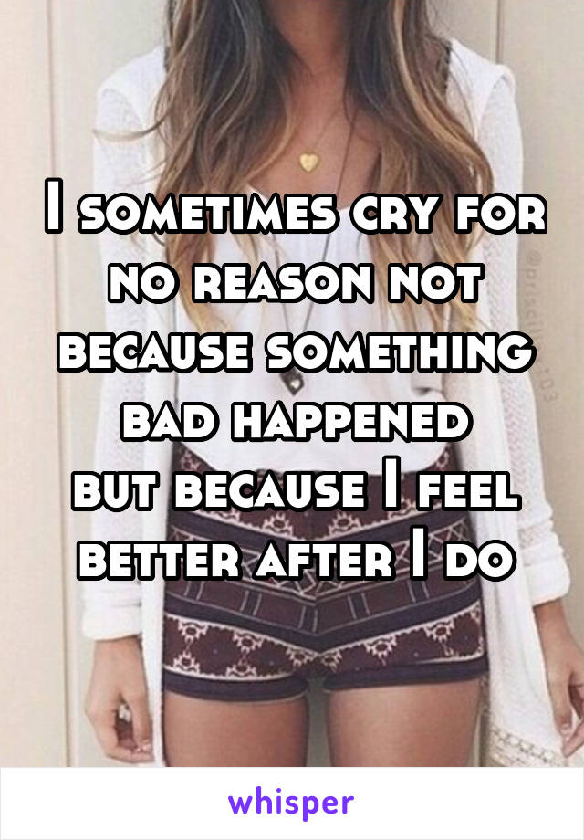I sometimes cry for no reason not because something bad happened
but because I feel better after I do

