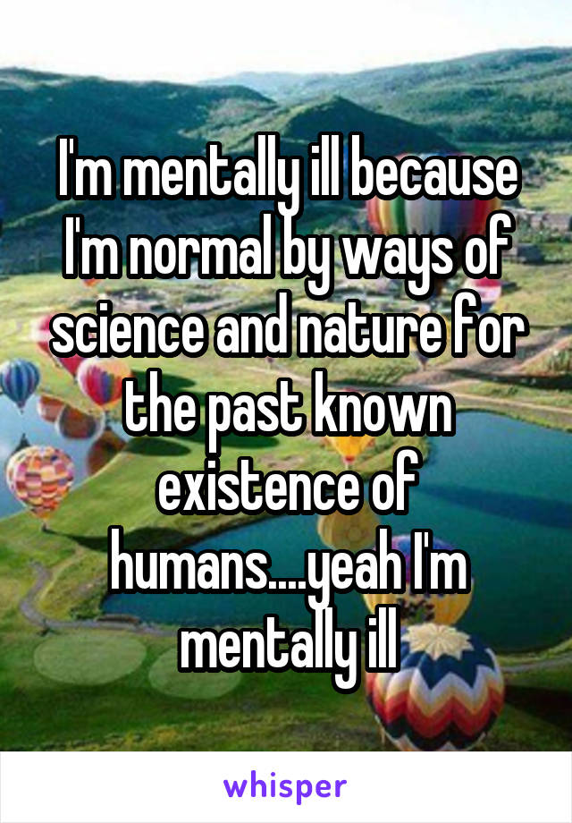 I'm mentally ill because I'm normal by ways of science and nature for the past known existence of humans....yeah I'm mentally ill