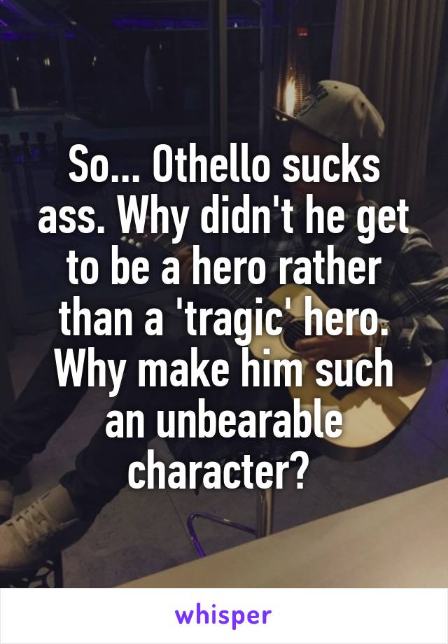 So... Othello sucks ass. Why didn't he get to be a hero rather than a 'tragic' hero. Why make him such an unbearable character? 