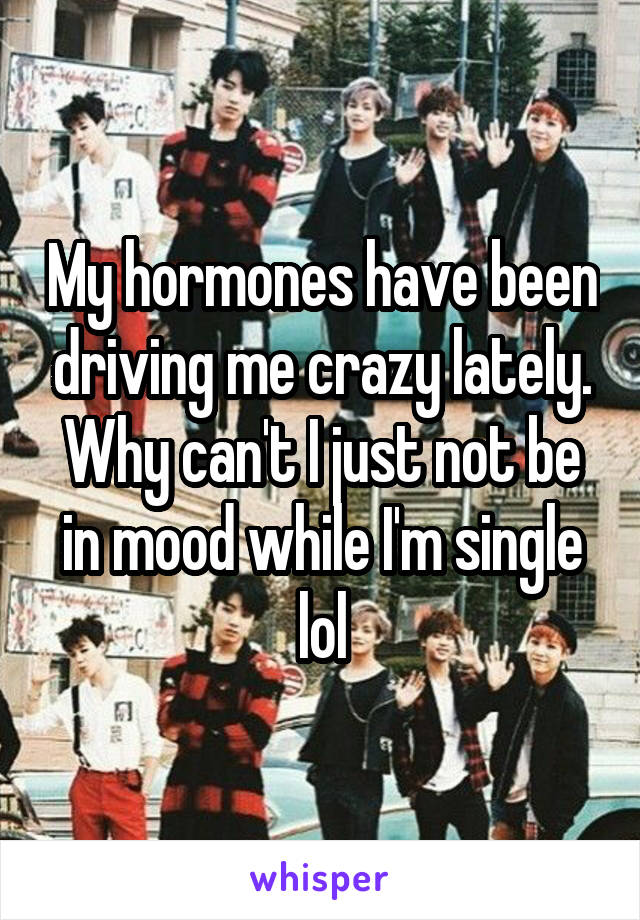 My hormones have been driving me crazy lately. Why can't I just not be in mood while I'm single lol