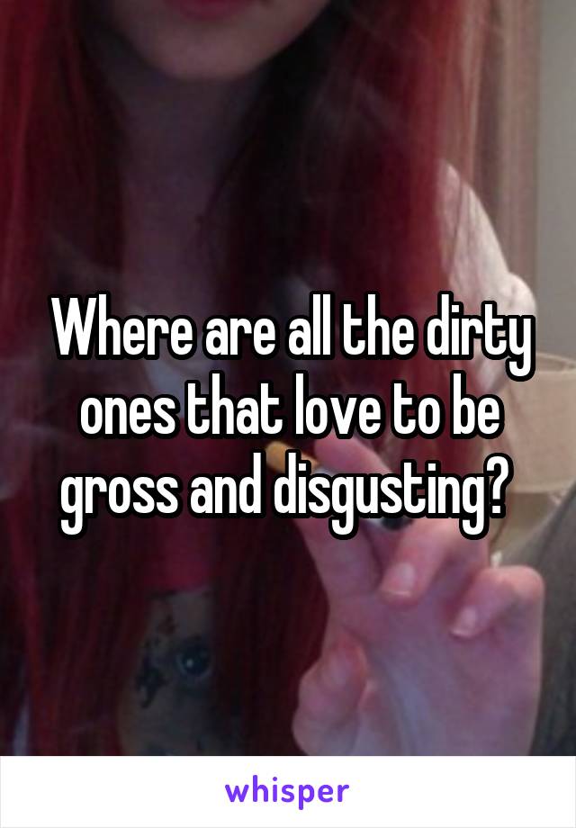 Where are all the dirty ones that love to be gross and disgusting? 