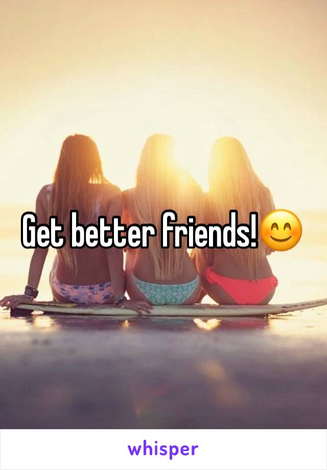 Get better friends!😊