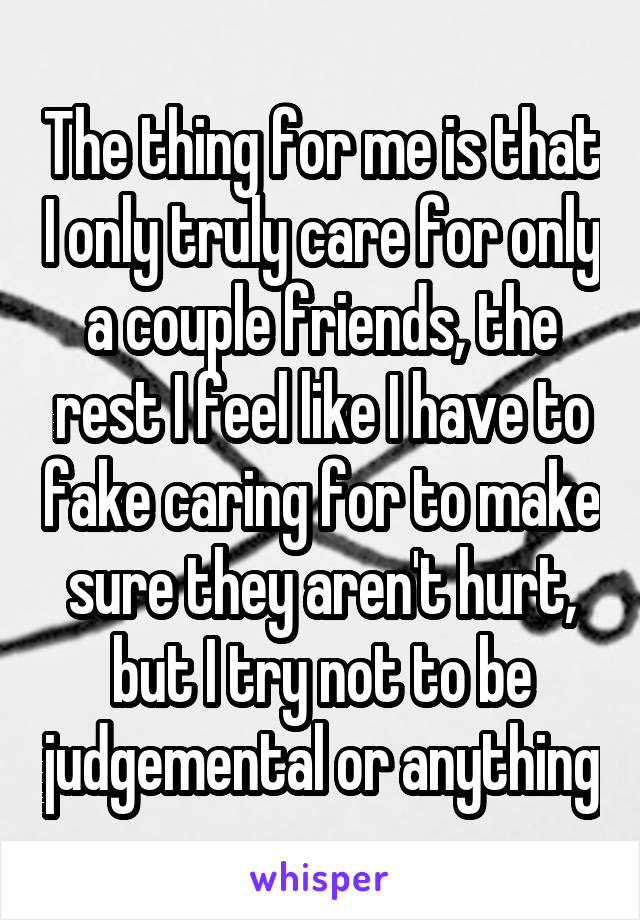 The thing for me is that I only truly care for only a couple friends, the rest I feel like I have to fake caring for to make sure they aren't hurt, but I try not to be judgemental or anything