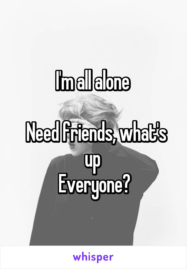 I'm all alone 

 Need friends, what's up 
Everyone?