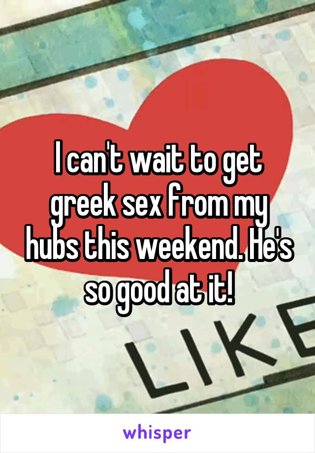 I can't wait to get greek sex from my hubs this weekend. He's so good at it!