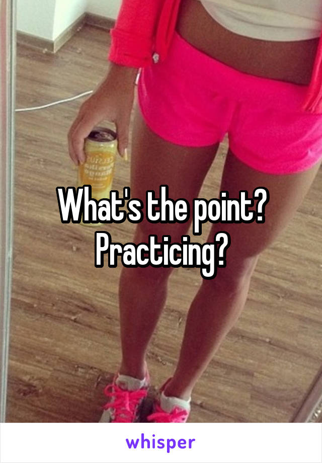 What's the point? Practicing?