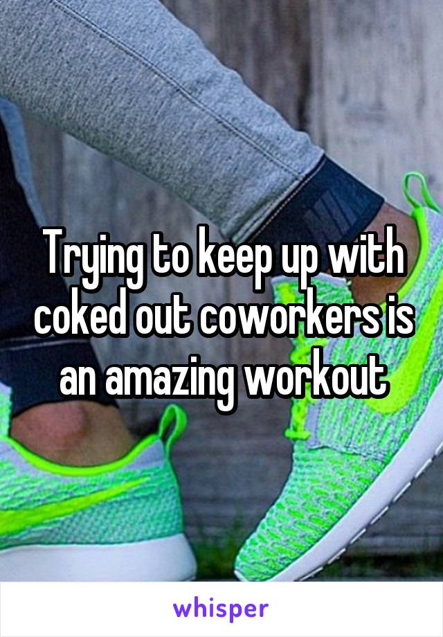 Trying to keep up with coked out coworkers is an amazing workout