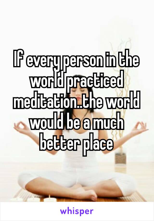If every person in the world practiced​ meditation..the world would be a much better place