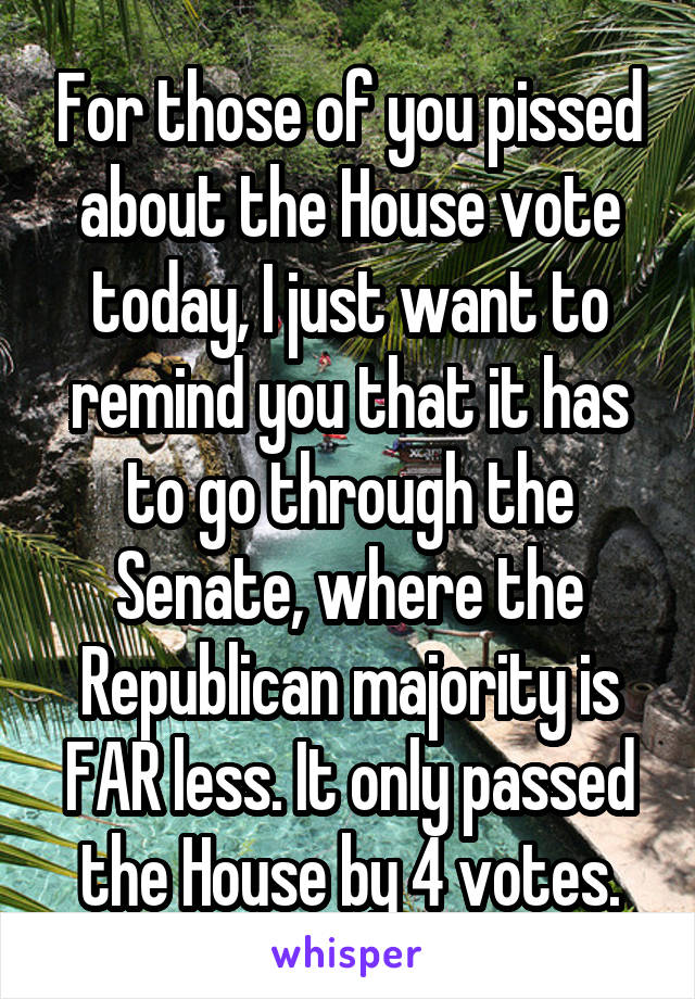 For those of you pissed about the House vote today, I just want to remind you that it has to go through the Senate, where the Republican majority is FAR less. It only passed the House by 4 votes.