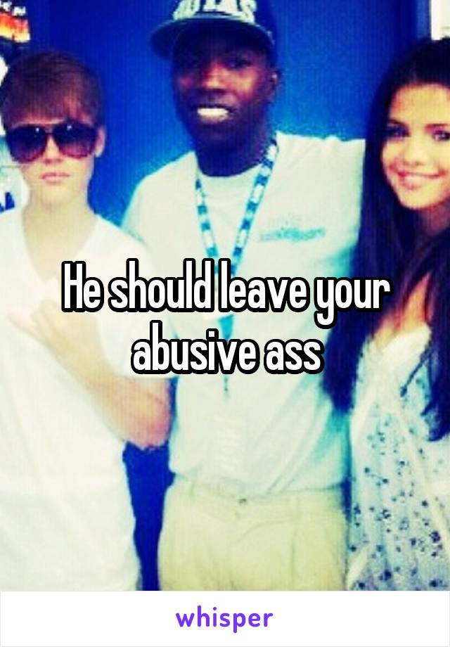 He should leave your abusive ass