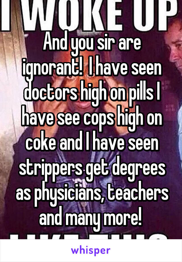 And you sir are ignorant!  I have seen doctors high on pills I have see cops high on coke and I have seen strippers get degrees as physicians, teachers and many more! 