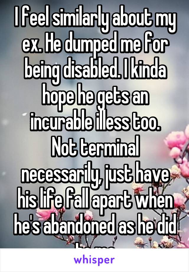 I feel similarly about my ex. He dumped me for being disabled. I kinda hope he gets an incurable illess too.
Not terminal necessarily, just have his life fall apart when he's abandoned as he did to me