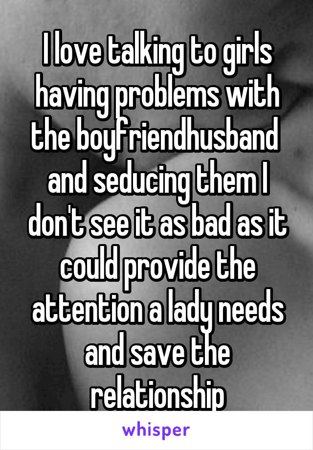I love talking to girls having problems with the boyfriend\husband  and seducing them I don't see it as bad as it could provide the attention a lady needs and save the relationship