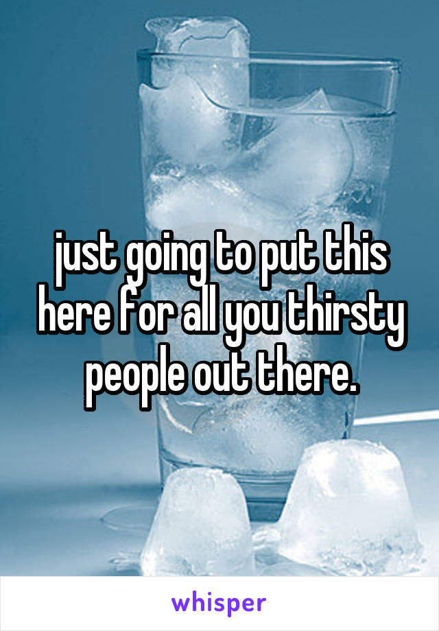 just going to put this here for all you thirsty people out there.