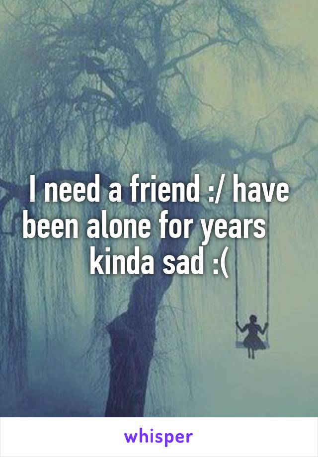 I need a friend :/ have been alone for years     kinda sad :(
